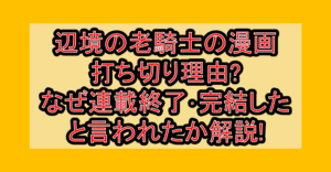 辺境の老騎士バルドローエンの漫画打ち切り理由?なぜ連載終了･完結したと言われたか解説!