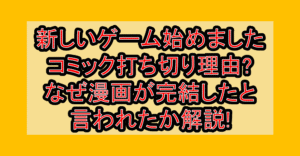 新しいゲーム始めましたコミック打ち切り理由?なぜ漫画が完結したと言われたか解説!