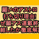 願いのアストロ打ち切り理由!なぜ願アス連載終了･完結したか徹底解説!
