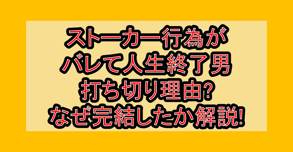 ストーカー行為がバレて人生終了男打ち切り理由?なぜ完結したか徹底解説!