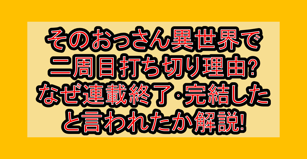 そのおっさん異世界で二周目打ち切り理由?なぜ連載終了・完結したと言われたか解説!