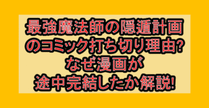 最強魔法師の隠遁計画のコミック打ち切り理由?なぜ漫画が途中完結したか解説!