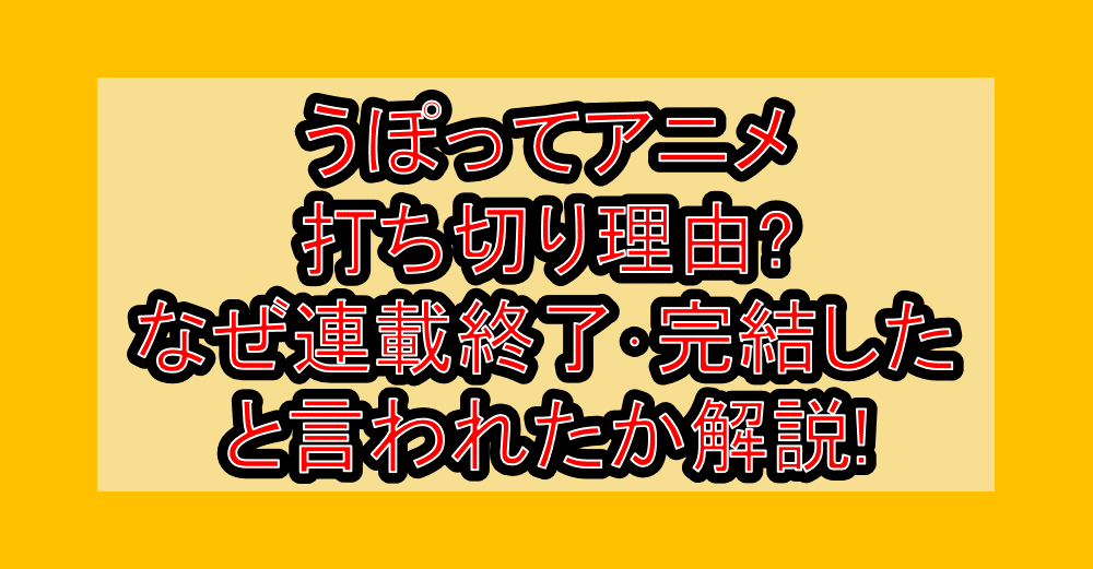 うぽってアニメ打ち切り理由?なぜ連載終了・完結したと言われたか解説!