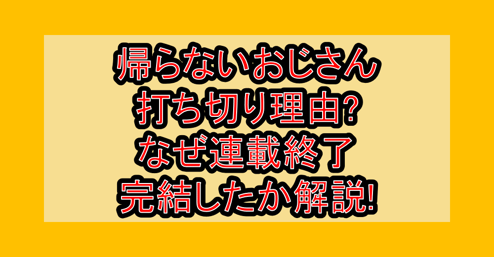 帰らないおじさん打ち切り理由?なぜ連載終了・完結したか解説!