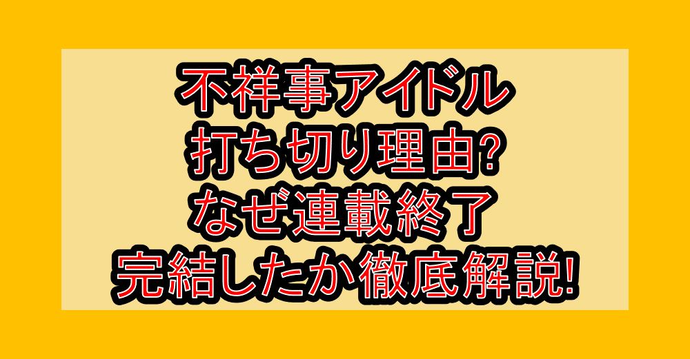 不祥事アイドル打ち切り理由?なぜ連載終了・完結したか徹底解説!