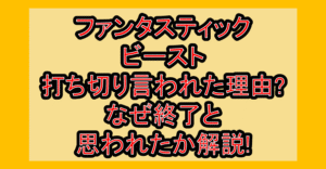 ファンタスティックビースト打ち切り言われた理由?なぜファンタビ終了と思われたか解説!