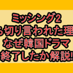 ミッシング2打ち切り言われた理由?なぜ韓国ドラマ終了したか解説!