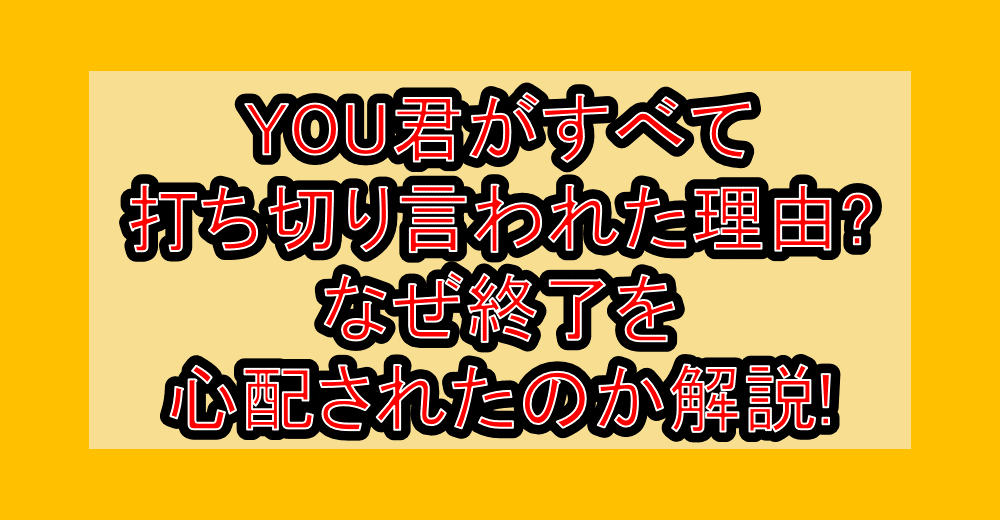 YOU君がすべて打ち切り言われた理由?なぜ終了を心配されたのか解説!