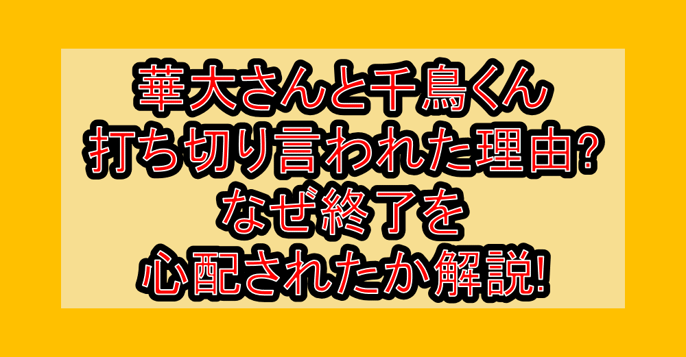 華大さんと千鳥くん打ち切り言われた理由?なぜ終了を心配されたか解説!