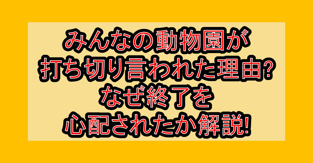 みんなの動物園が打ち切り言われた理由?なぜ終了を心配されたか解説!