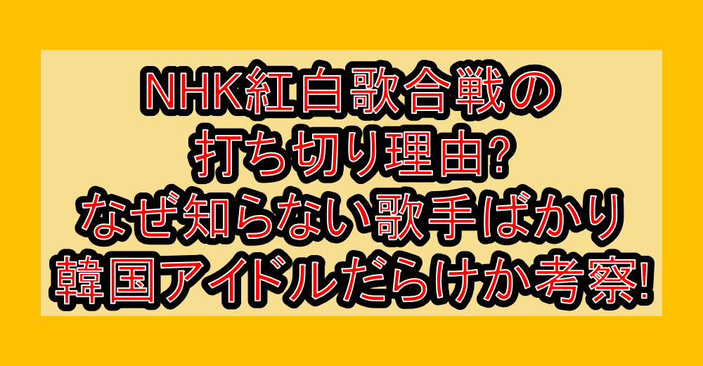 NHK紅白歌合戦の打ち切り理由?なぜ知らない歌手ばかり･韓国アイドルだらけか考察!