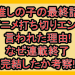 推しの子の最終話･アニメ打ち切りエンド言われた理由!なぜ連載終了･完結したか考察!
