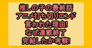 推しの子の最終話･アニメ打ち切りエンド言われた理由!なぜ連載終了･完結したか考察!