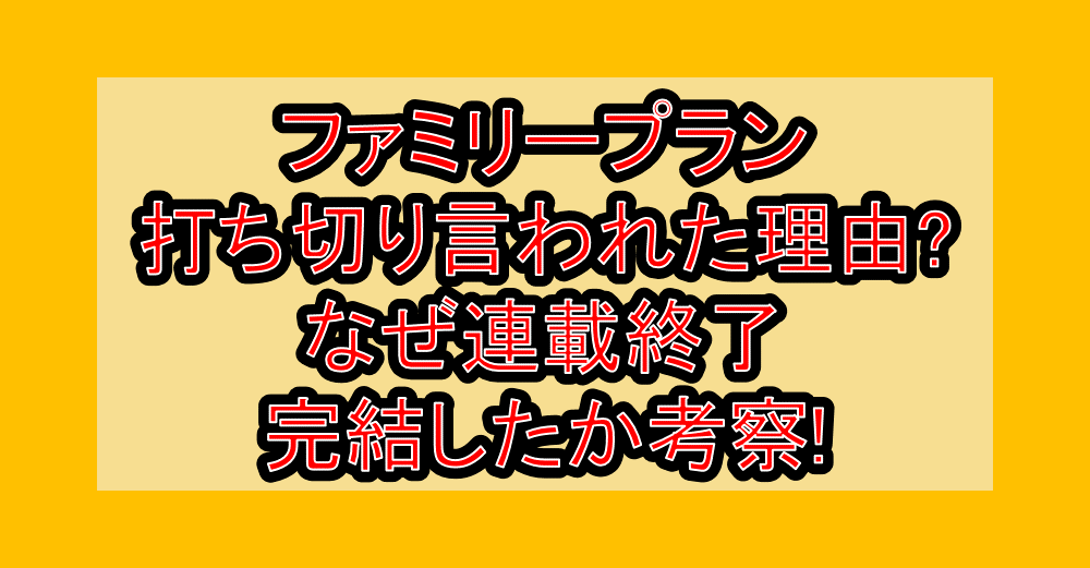 ファミリープラン打ち切り言われた理由?なぜ連載終了･完結したか考察!