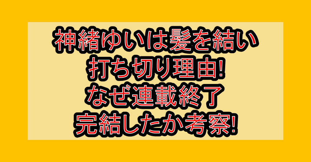 神緒ゆいは髪を結い打ち切り理由!なぜ連載終了･完結したか考察!