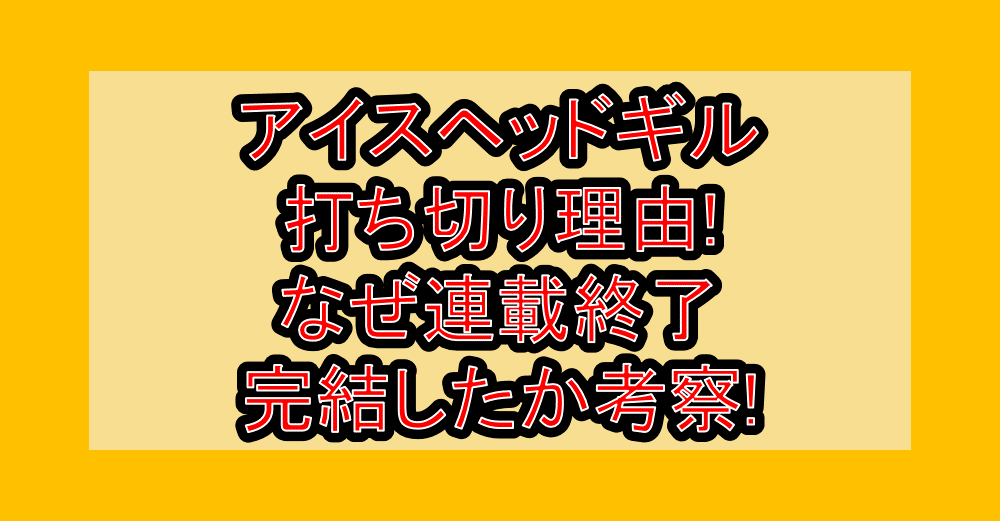 アイスヘッドギル打ち切り理由!なぜ連載終了･完結したか考察!