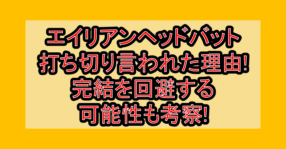 エイリアンヘッドバット打ち切り言われた理由なぜ!完結を回避する可能性も考察!