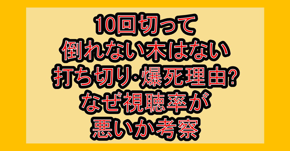 10回切って倒れない木はない打ち切り･爆死理由?なぜ視聴率が悪いか考察