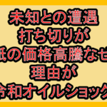 未知との遭遇打ち切りが紙の価格高騰なぜ!理由が令和オイルショック!
