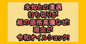 未知との遭遇打ち切りが紙の価格高騰なぜ!理由が令和オイルショック!