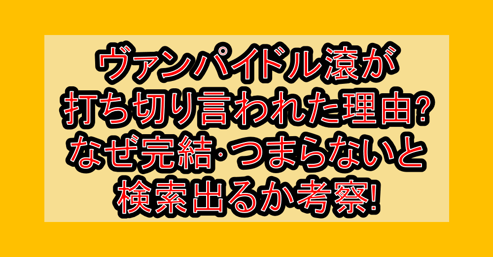 ヴァンパイドル滾が打ち切り言われた理由?なぜ完結･つまらないと検索出るか考察!