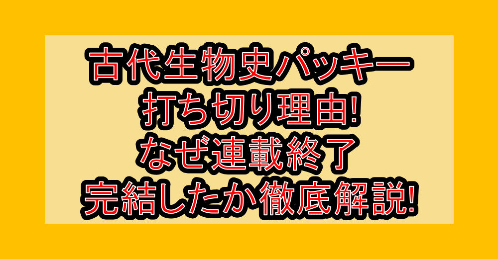 古代生物史パッキー打ち切り理由!なぜ連載終了･完結したか徹底解説!
