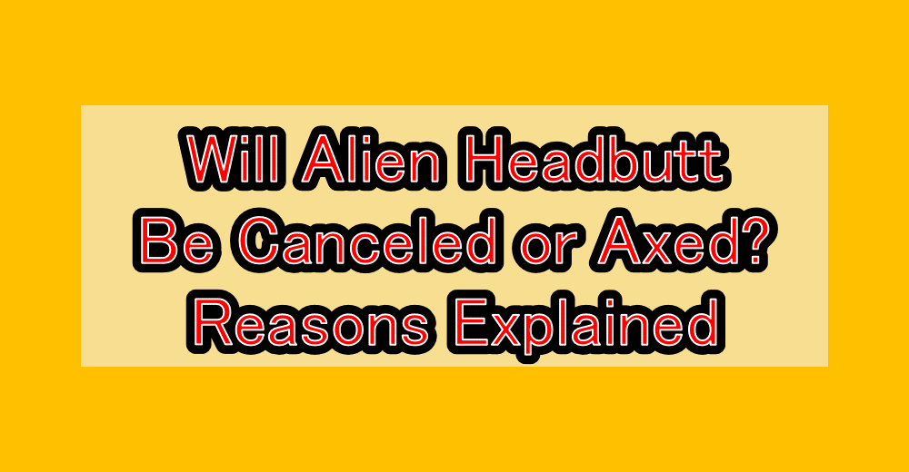 Will Alien Headbutt Be Canceled or Axed? Reasons Explained