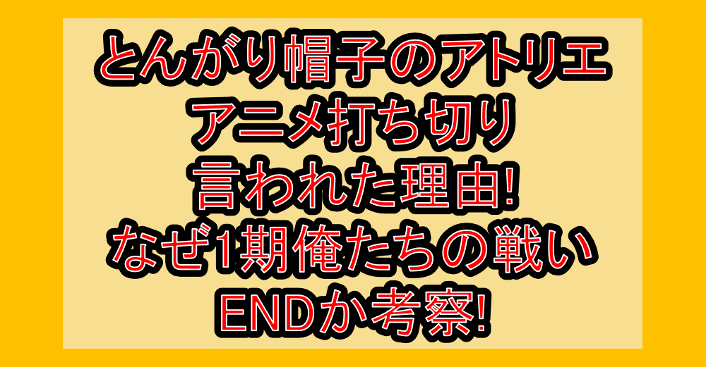 とんがり帽子のアトリエのアニメ打ち切り言われた理由!なぜ1期俺たちの戦いENDか考察!