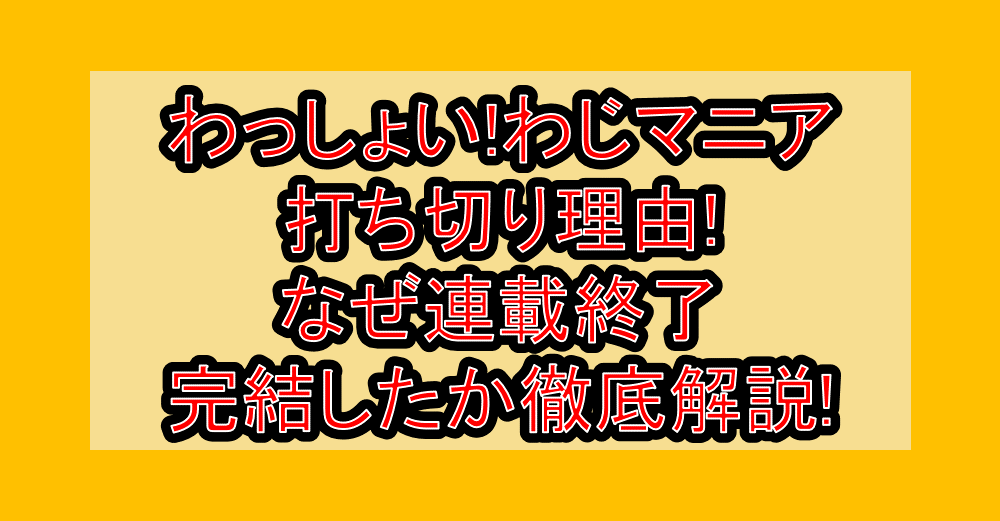 わっしょい!わじマニア打ち切り理由!なぜ連載終了・完結したか徹底解説!