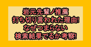岩元先輩ノ推薦が打ち切り言われた理由!なぜつまらない検索結果でるか考察!