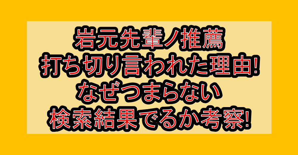 岩元先輩ノ推薦が打ち切り言われた理由!なぜつまらない検索結果でるか考察!