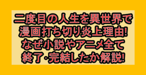 二度目の人生を異世界で漫画打ち切り炎上理由!なぜ小説やアニメ全て終了･完結したか解説!
