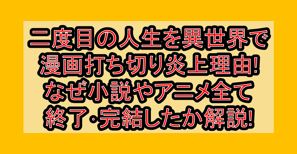 二度目の人生を異世界で漫画打ち切り炎上理由!なぜ小説やアニメ全て終了･完結したか解説!