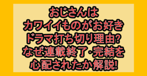 おじさんはカワイイものがお好きドラマ打ち切り理由?なぜ連載終了･完結を心配されたか解説!