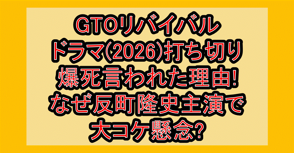 GTOリバイバルドラマ(2026)打ち切り・爆死言われた理由!なぜ反町隆史主演で大コケ懸念?