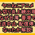 ヤニねこアニメ打ち切り炎上続出理由!なぜ台湾･香港で放送中止･配信停止なったか解説!