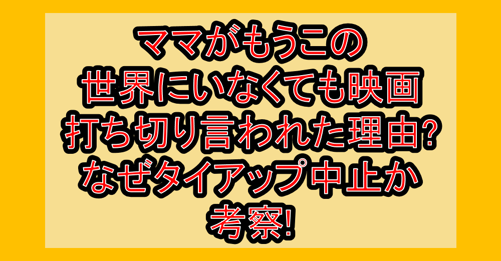 ママがもうこの世界にいなくても映画打ち切り言われた理由?なぜタイアップ中止か考察!