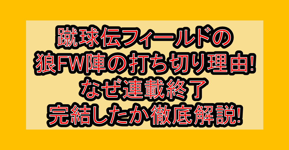 蹴球伝フィールドの狼FW陣の打ち切り理由!なぜ連載終了・完結したか徹底解説!