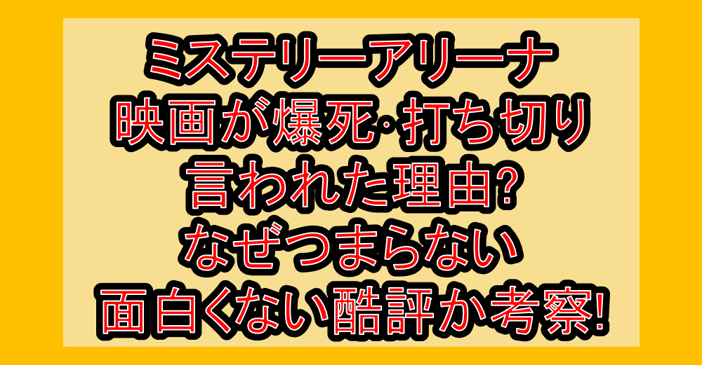 ミステリーアリーナ映画が爆死・打ち切り言われた理由?なぜつまらない・面白くない酷評出るか考察!