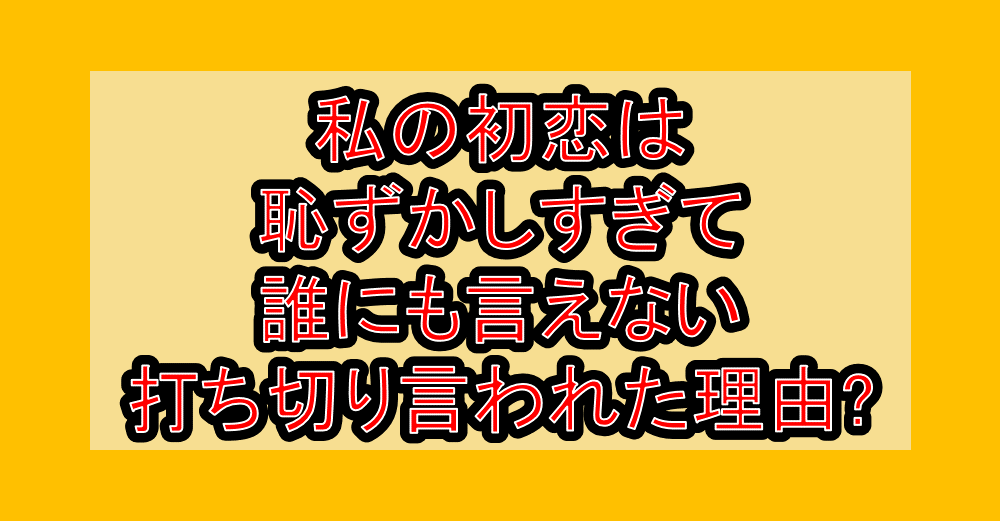 私の初恋は恥ずかしすぎて誰にも言えない打ち切り言われた理由?なぜ連載終了・完結したか徹底解説!