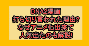 DNA2漫画打ち切り言われた理由?なぜアニメ化出来て人気出たのも解説!